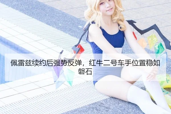 佩雷兹续约后强势反弹，红牛二号车手位置稳如磐石