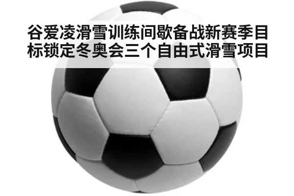 谷爱凌滑雪训练间歇备战新赛季目标锁定冬奥会三个自由式滑雪项目