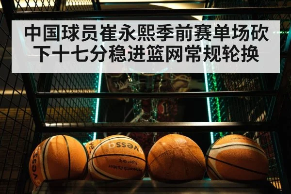 中国球员崔永熙季前赛单场砍下十七分稳进篮网常规轮换