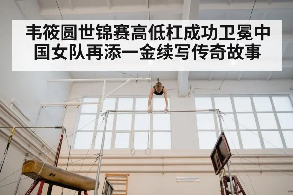 韦筱圆世锦赛高低杠成功卫冕中国女队再添一金续写传奇故事