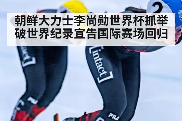 朝鲜大力士李尚勋世界杯抓举破世界纪录宣告国际赛场回归