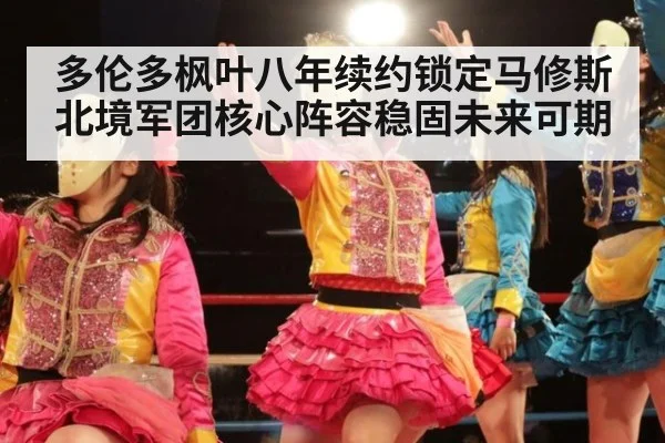 多伦多枫叶八年续约锁定马修斯 北境军团核心阵容稳固未来可期